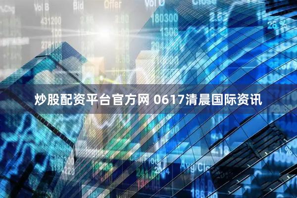 炒股配资平台官方网 0617清晨国际资讯