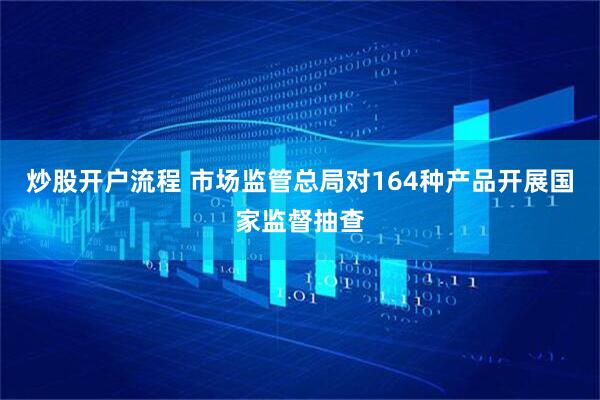 炒股开户流程 市场监管总局对164种产品开展国家监督抽查