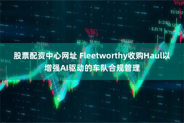 股票配资中心网址 Fleetworthy收购Haul以增强AI驱动的车队合规管理