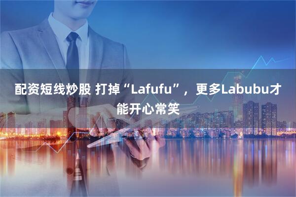 配资短线炒股 打掉“Lafufu”，更多Labubu才能开心常笑