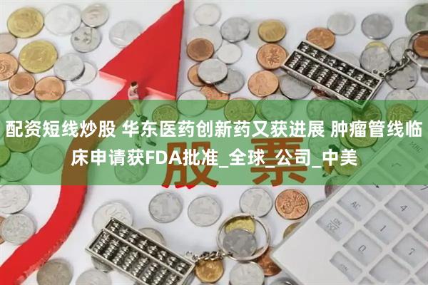 配资短线炒股 华东医药创新药又获进展 肿瘤管线临床申请获FDA批准_全球_公司_中美