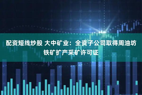 配资短线炒股 大中矿业：全资子公司取得周油坊铁矿扩产采矿许可证