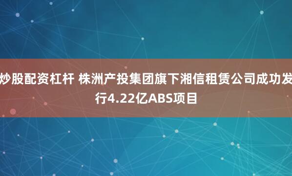 炒股配资杠杆 株洲产投集团旗下湘信租赁公司成功发行4.22亿ABS项目