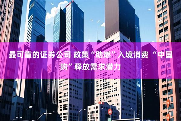 最可靠的证券公司 政策“助燃”入境消费 “中国购”释放需求潜力