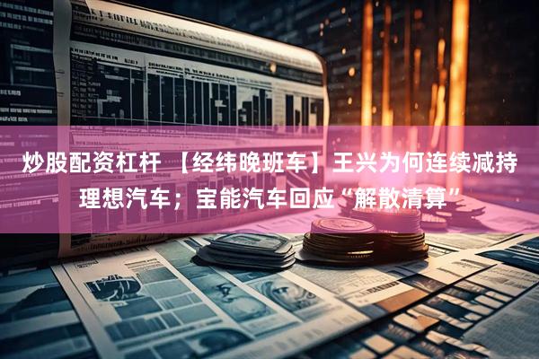 炒股配资杠杆 【经纬晚班车】王兴为何连续减持理想汽车；宝能汽车回应“解散清算”
