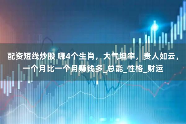 配资短线炒股 哪4个生肖，大气坦率，贵人如云，一个月比一个月赚钱多_总能_性格_财运