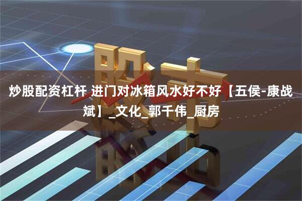 炒股配资杠杆 进门对冰箱风水好不好【五侯-康战斌】_文化_郭千伟_厨房