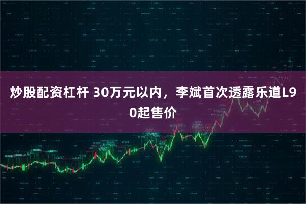 炒股配资杠杆 30万元以内，李斌首次透露乐道L90起售价