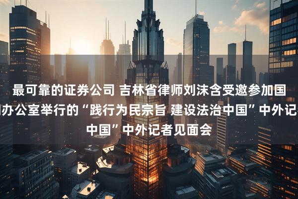 最可靠的证券公司 吉林省律师刘沫含受邀参加国务院新闻办公室举行的“践行为民宗旨 建设法治中国”中外记者见面会