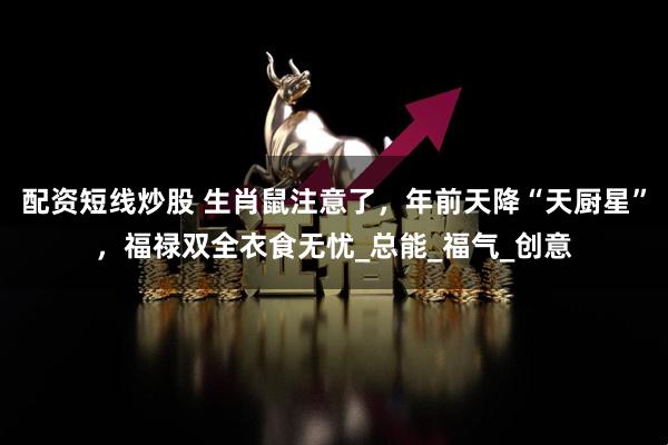 配资短线炒股 生肖鼠注意了，年前天降“天厨星”，福禄双全衣食无忧_总能_福气_创意
