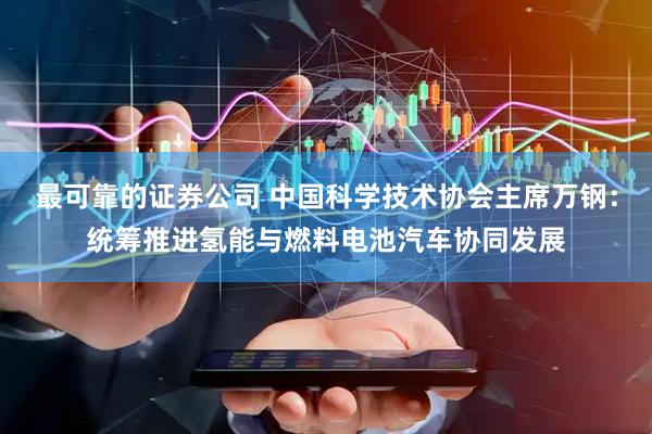 最可靠的证券公司 中国科学技术协会主席万钢：统筹推进氢能与燃料电池汽车协同发展