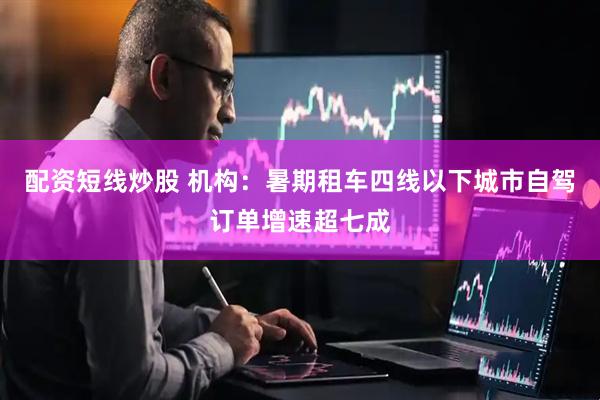 配资短线炒股 机构：暑期租车四线以下城市自驾订单增速超七成