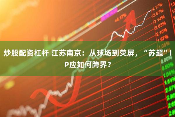 炒股配资杠杆 江苏南京：从球场到荧屏，“苏超”IP应如何跨界？