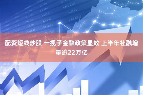 配资短线炒股 一揽子金融政策显效 上半年社融增量逾22万亿