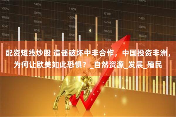 配资短线炒股 造谣破坏中非合作，中国投资非洲，为何让欧美如此恐惧？_自然资源_发展_殖民