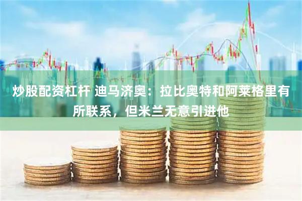 炒股配资杠杆 迪马济奥：拉比奥特和阿莱格里有所联系，但米兰无意引进他