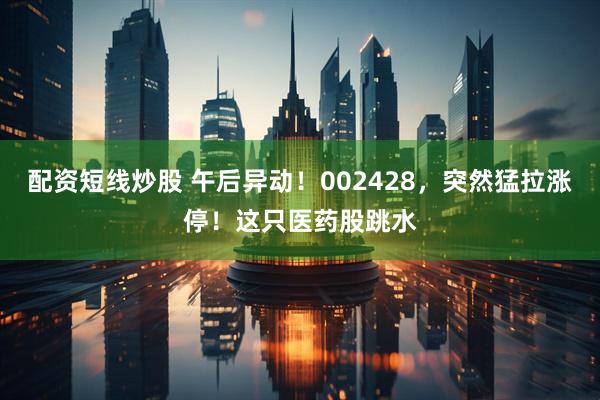 配资短线炒股 午后异动！002428，突然猛拉涨停！这只医药股跳水