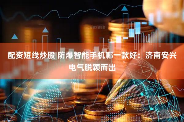 配资短线炒股 防爆智能手机哪一款好：济南安兴电气脱颖而出