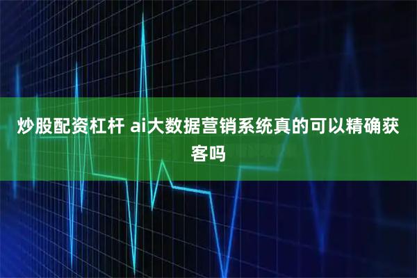 炒股配资杠杆 ai大数据营销系统真的可以精确获客吗