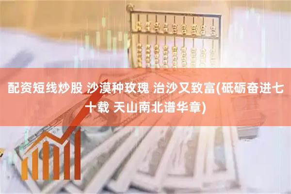 配资短线炒股 沙漠种玫瑰 治沙又致富(砥砺奋进七十载 天山南北谱华章)