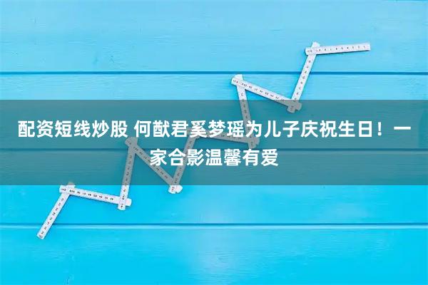 配资短线炒股 何猷君奚梦瑶为儿子庆祝生日！一家合影温馨有爱