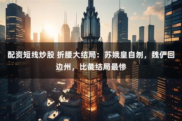 配资短线炒股 折腰大结局：苏娥皇自刎，魏俨回边州，比彘结局最惨