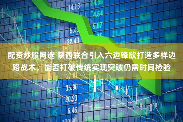 配资炒股网选 陕西联合引入六边锋欲打造多样边路战术，能否打破传统实现突破仍需时间检验