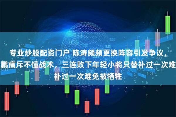 专业炒股配资门户 陈涛频频更换阵容引发争议，老将姜至鹏痛斥不懂战术，三连败下年轻小将只替补过一次难免被牺牲