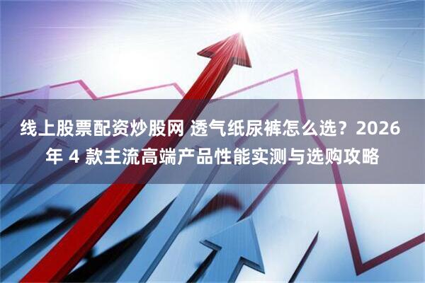 线上股票配资炒股网 透气纸尿裤怎么选？2026 年 4 款主流高端产品性能实测与选购攻略
