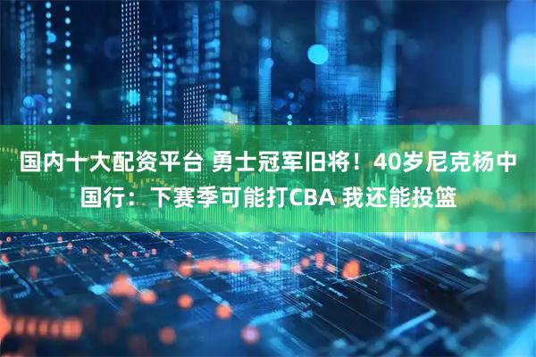 国内十大配资平台 勇士冠军旧将！40岁尼克杨中国行：下赛季可能打CBA 我还能投篮