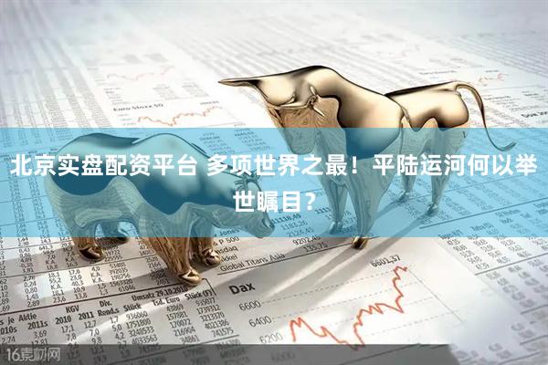 北京实盘配资平台 多项世界之最！平陆运河何以举世瞩目？