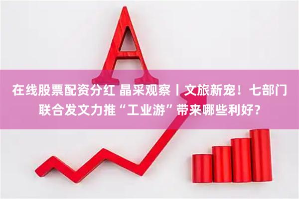 在线股票配资分红 晶采观察丨文旅新宠！七部门联合发文力推“工业游”带来哪些利好？