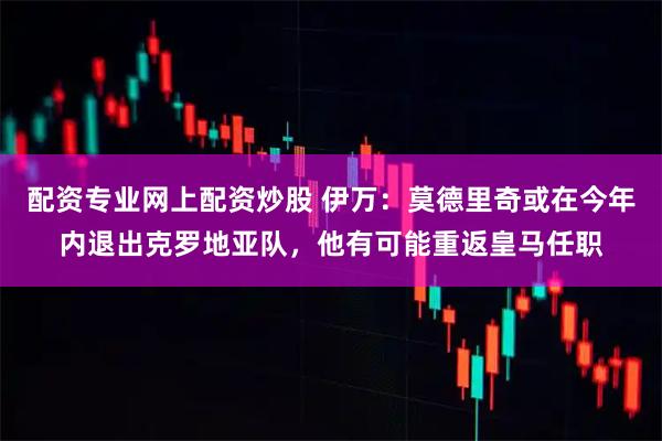 配资专业网上配资炒股 伊万：莫德里奇或在今年内退出克罗地亚队，他有可能重返皇马任职
