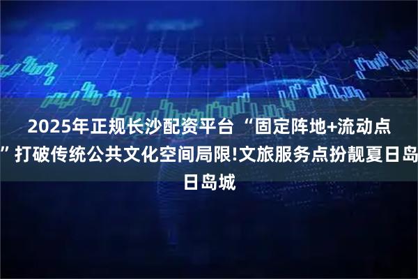 2025年正规长沙配资平台 “固定阵地+流动点位”打破传统公共文化空间局限!文旅服务点扮靓夏日岛城