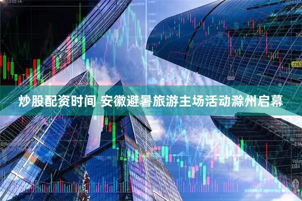 炒股配资时间 安徽避暑旅游主场活动滁州启幕