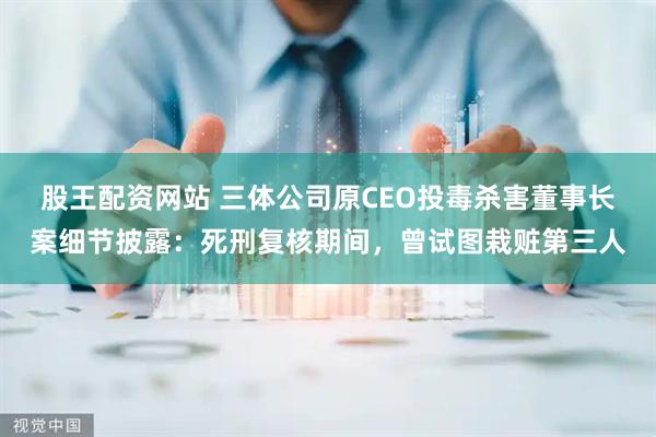 股王配资网站 三体公司原CEO投毒杀害董事长案细节披露：死刑复核期间，曾试图栽赃第三人
