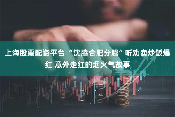 上海股票配资平台 “沈腾合肥分腾”听劝卖炒饭爆红 意外走红的烟火气故事