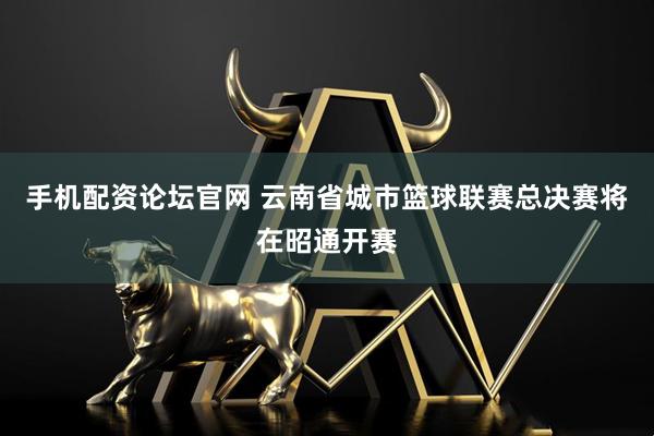 手机配资论坛官网 云南省城市篮球联赛总决赛将在昭通开赛