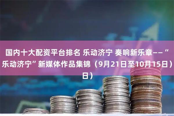 国内十大配资平台排名 乐动济宁 奏响新乐章——“乐动济宁”新媒体作品集锦（9月21日至10月15日）